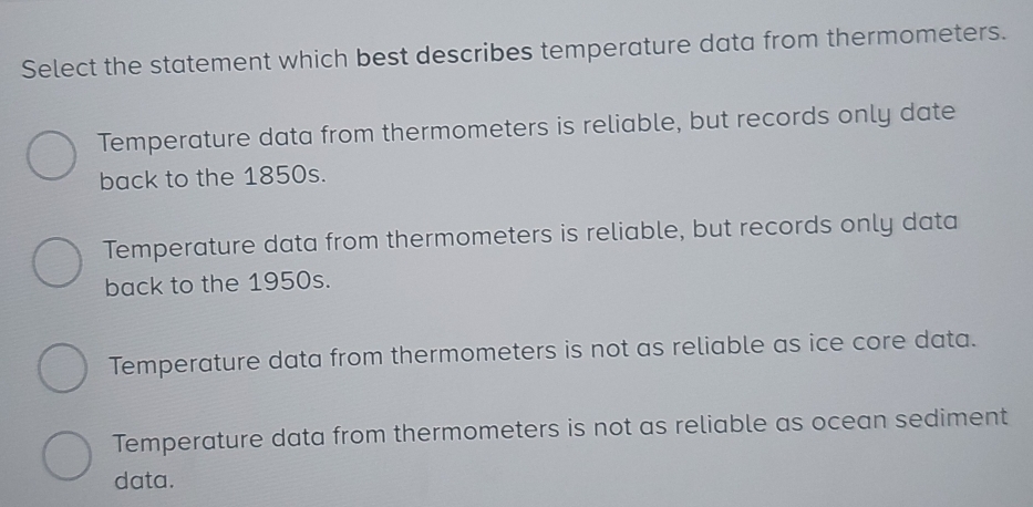 Select the statement which best describes temperature data from thermometers.
Temperature data from thermometers is reliable, but records only date
back to the 1850s.
Temperature data from thermometers is reliable, but records only data
back to the 1950s.
Temperature data from thermometers is not as reliable as ice core data.
Temperature data from thermometers is not as reliable as ocean sediment
data.