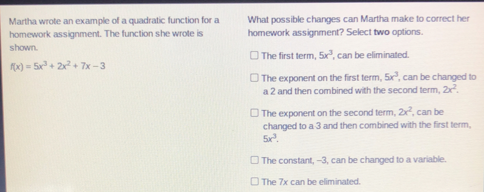 Martha wrote an example of a quadratic function for a What possible changes can Martha make to correct her
homework assignment. The function she wrote is homework assignment? Select two options.
shown.
The first term, 5x^3 , can be eliminated.
f(x)=5x^3+2x^2+7x-3
The exponent on the first term, 5x^3 , can be changed to
a 2 and then combined with the second term, 2x^2.
The exponent on the second term, 2x^2 , can be
changed to a 3 and then combined with the first term,
5x^3.
The constant, -3, can be changed to a variable.
The 7x can be eliminated.