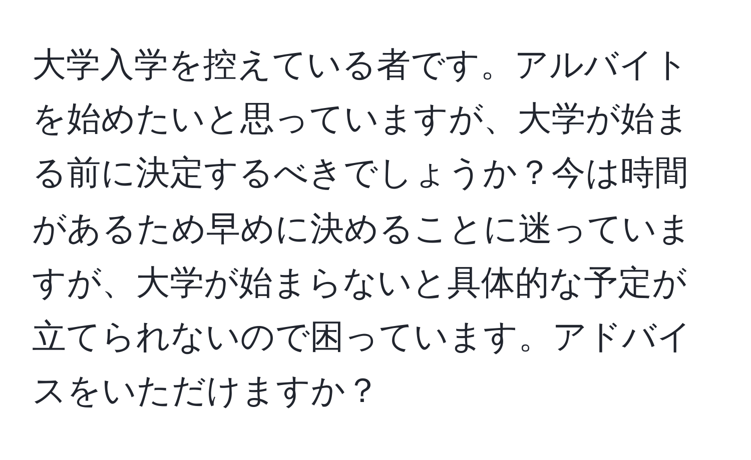 大学入学を控えている者です。アルバイトを始めたいと思っていますが、大学が始まる前に決定するべきでしょうか？今は時間があるため早めに決めることに迷っていますが、大学が始まらないと具体的な予定が立てられないので困っています。アドバイスをいただけますか？