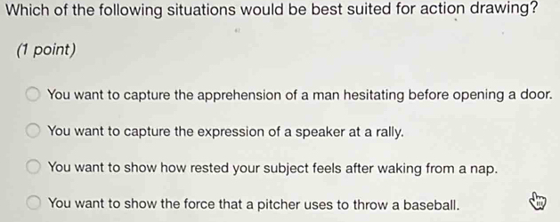 Which of the following situations would be best suited for action drawing?
(1 point)
You want to capture the apprehension of a man hesitating before opening a door.
You want to capture the expression of a speaker at a rally.
You want to show how rested your subject feels after waking from a nap.
You want to show the force that a pitcher uses to throw a baseball.