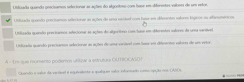 Utilizada quando precisamos selecionar as ações do algoritmo com base em diferentes valores de um vetor.
Utilizada quando precisamos selecionar as ações de uma variável com base em diferentes valores lógicos ou alfanuméricos.
Utilizada quando precisamos selecionar as ações do algoritmo com base em diferentes valores de uma variável.
Utilizada quando precisamos selecionar as ações de uma variável com base em diferentes valores de um vetor.
4 - Em que momento podemos utilizar a estrutura OUTROCASO?
Quando o valor da variável é equivalente a qualquer valor informado como opção nos CASOs.
ALUNO: PEDF