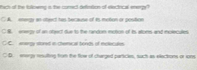 fach of the tolowng is the corect defintion of eleciucal enerpy?
A energy an dbject has because of is motion or poston
C B energy of an object due to the randam motion of its eloms and molecules
C C. evergy stored in cremical boads of molecules
D. enargy resulting from the flow of charged particles, such as elections or rons