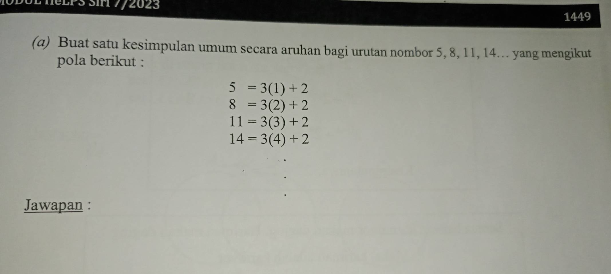 ieLPS Siri 7/2023 
1449 
(α) Buat satu kesimpulan umum secara aruhan bagi urutan nombor 5, 8, 11, 14. yang mengikut 
pola berikut :
5=3(1)+2
8=3(2)+2
11=3(3)+2
14=3(4)+2
Jawapan :