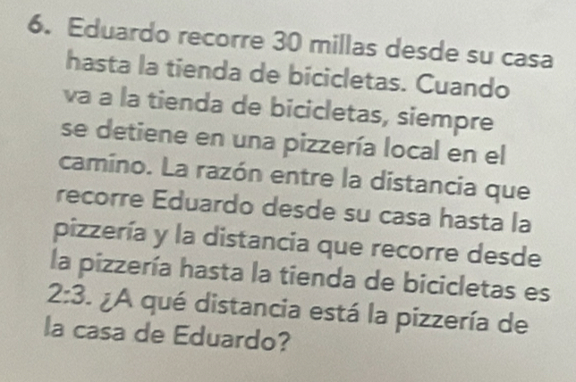 Eduardo recorre 30 millas desde su casa 
hasta la tienda de bicicletas. Cuando 
va a la tienda de bicicletas, siempre 
se detiene en una pizzería local en el 
camino. La razón entre la distancia que 
recorre Eduardo desde su casa hasta la 
pizzería y la distancia que recorre desde 
la pizzería hasta la tienda de bicicletas es
2:3 ¿A qué distancia está la pizzería de 
la casa de Eduardo?