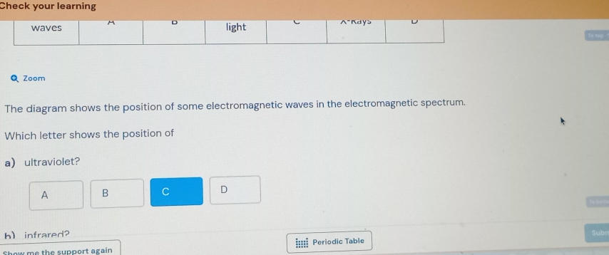 Check your learning
QZoom
The diagram shows the position of some electromagnetic waves in the electromagnetic spectrum.
Which letter shows the position of
a ultraviolet?
A B C D
h) infrared? Subr
Show me the support again Periodic Table