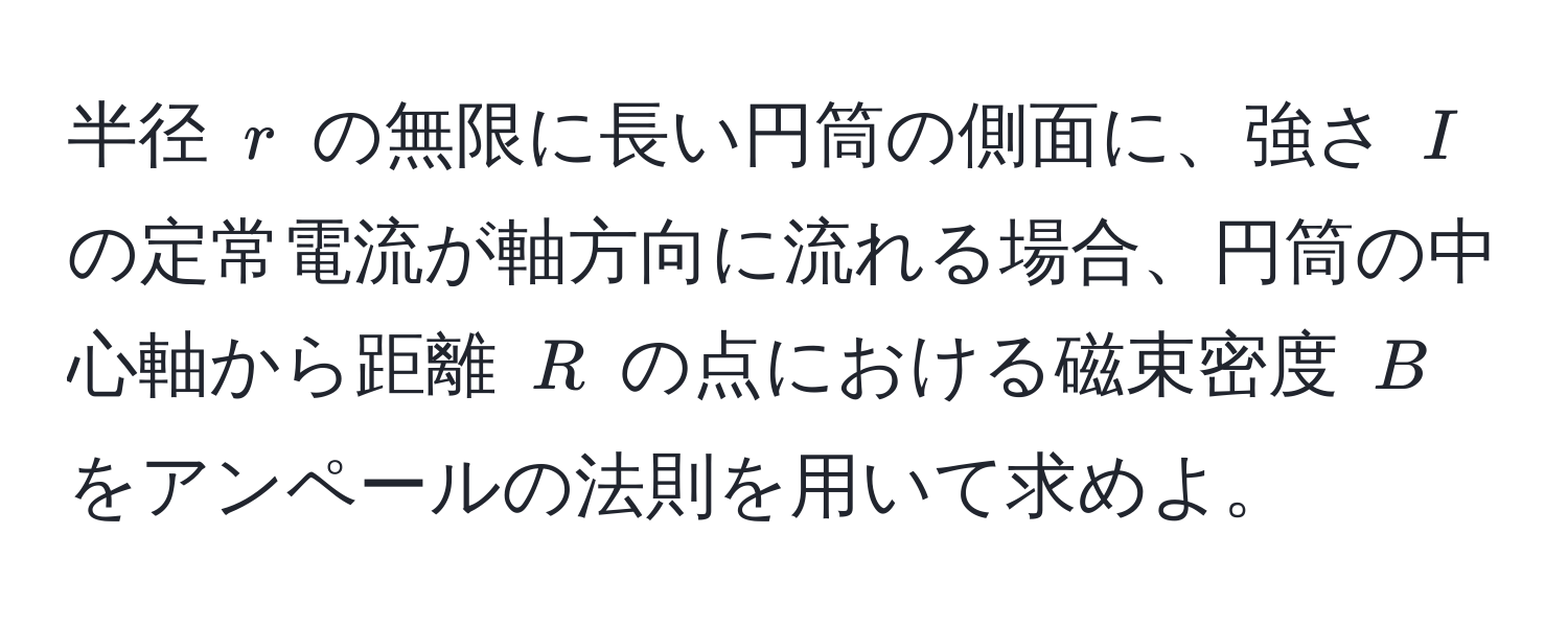 半径 $r$ の無限に長い円筒の側面に、強さ $I$ の定常電流が軸方向に流れる場合、円筒の中心軸から距離 $R$ の点における磁束密度 $B$ をアンペールの法則を用いて求めよ。