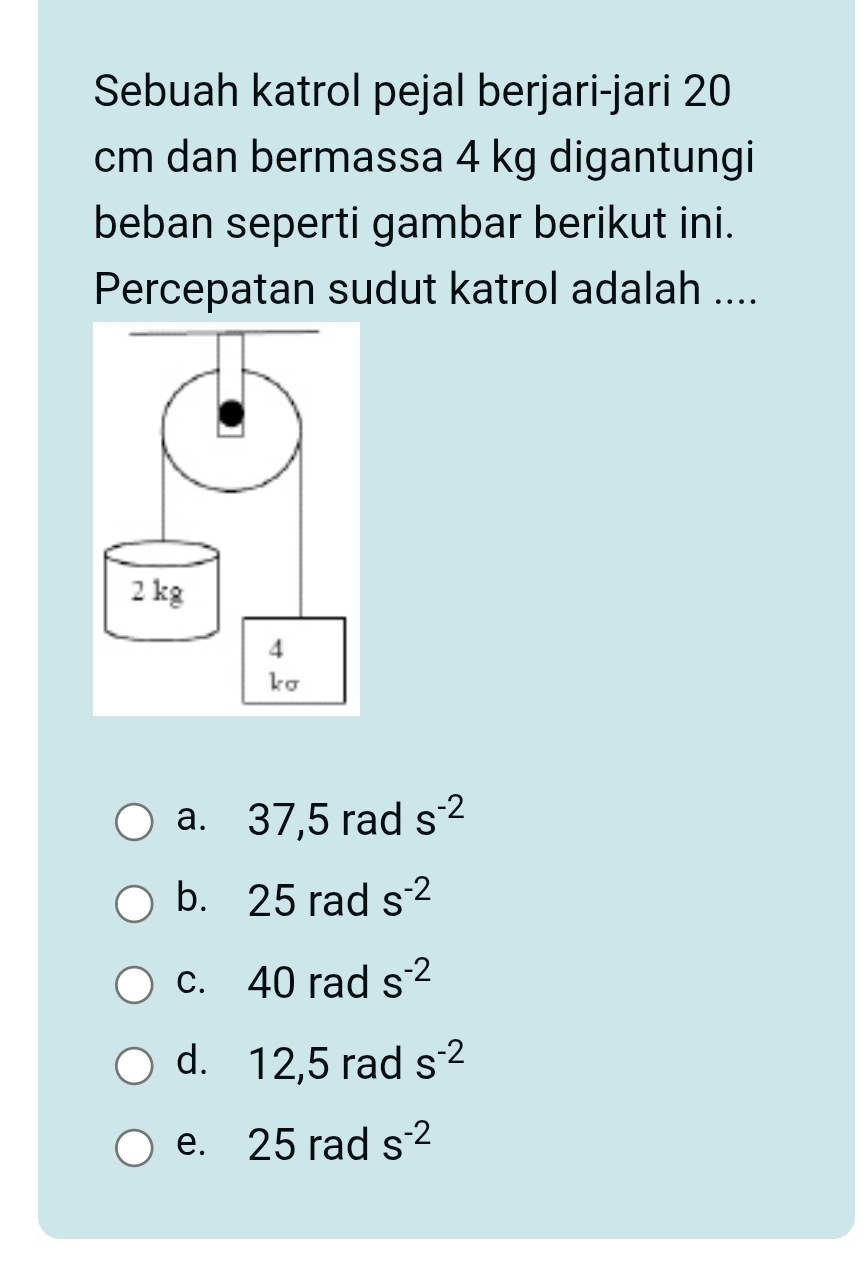 Sebuah katrol pejal berjari-jari 20
cm dan bermassa 4 kg digantungi
beban seperti gambar berikut ini.
Percepatan sudut katrol adalah ....
a. 37,5 rad s^(-2)
b. 25 rad s^(-2)
c. 40 rad s^(-2)
d. 12,5 rad s^(-2)
e. 25 rad s^(-2)