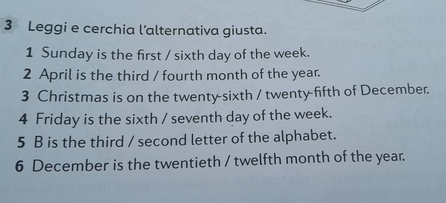 Leggi e cerchia l’alternativa giusta. 
1 Sunday is the first / sixth day of the week. 
2 April is the third / fourth month of the year. 
3 Christmas is on the twenty-sixth / twenty-fifth of December. 
4 Friday is the sixth / seventh day of the week. 
5 B is the third / second letter of the alphabet. 
6 December is the twentieth / twelfth month of the year.