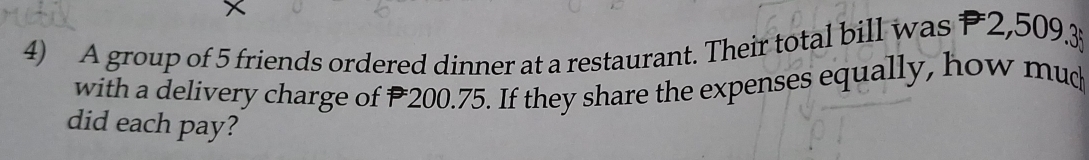 A group of 5 friends ordered dinner at a restaurant. Their total bill was P2,509.3
with a delivery charge of P200.75. If they share the expenses equally, how mud 
did each pay?