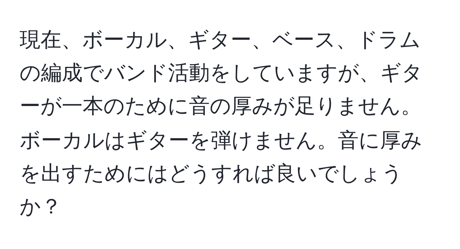 現在、ボーカル、ギター、ベース、ドラムの編成でバンド活動をしていますが、ギターが一本のために音の厚みが足りません。ボーカルはギターを弾けません。音に厚みを出すためにはどうすれば良いでしょうか？