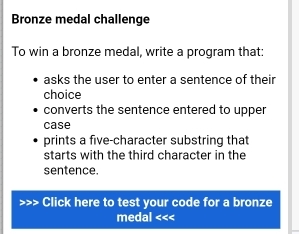 Bronze medal challenge 
To win a bronze medal, write a program that: 
asks the user to enter a sentence of their 
choice 
converts the sentence entered to upper 
case 
prints a five-character substring that 
starts with the third character in the 
sentence. 
>>> Click here to test your code for a bronze 
medal <<<