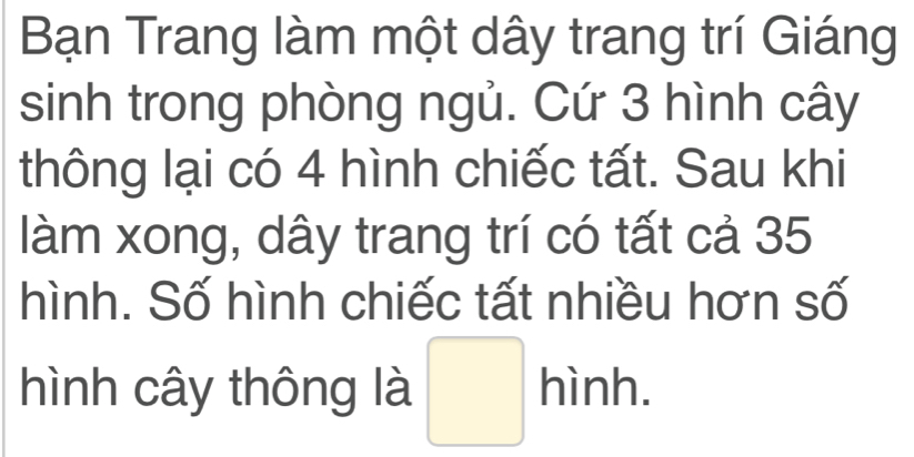 Bạn Trang làm một dây trang trí Giáng 
sinh trong phòng ngủ. Cứ 3 hình cây 
thông lại có 4 hình chiếc tất. Sau khi 
làm xong, dây trang trí có tất cả 35
hình. Số hình chiếc tất nhiều hơn số 
hình cây thông là □ hinh.