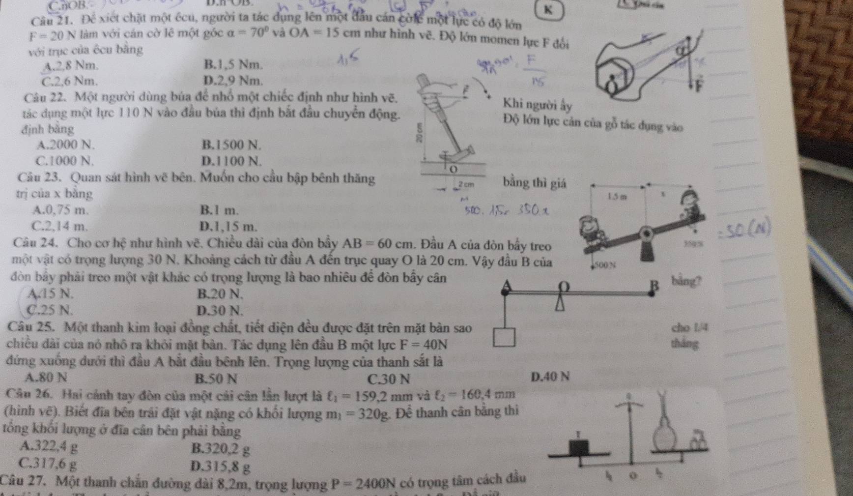 C.OB.
K
Câu 21. Để xiết chặt một ếcu, người ta tác dụng lên một đầu cán cờic một lực có độ lớn
F=20 N làm với cán cờ lê một góc alpha =70° và OA=15 cm như hình vẽ. Độ lớn momen lực F đối
với trục của êcu bằng
A.2,8 Nm. B.1,5 Nm.
C.2,6 Nm. D.2,9 Nm.
Câu 22. Một người dùng bủa để nhổ một chiếc định như hình vẽ,
Khi người ấy
tác dụng một lực 110 N vào đầu bủa thì định bắt đầu chuyển động.
Độ lớn lực cản của gỗ tác dụng vào
định bǎng
A.2000 N. B.1500 N.
C.1000 N. D.1100 N.
o
Câu 23. Quan sát hình vẽ bên. Muốn cho cầu bập bênh thăng
bằng thì giá
trị của x bằng 1.5 m
A.0,75 m. B.1 m.
C.2,14 m. D.1,15 m.
Câu 24. Cho cơ hệ như hình vẽ. Chiều dài của đòn bầy AB=60cm. Đầu A của đòn bầy treo
359%
một vật có trọng lượng 30 N. Khoảng cách từ đầu A đến trục quay O là 20 cm. Vậy đầu B của 4500 N
đòn bầy phải treo một vật khác có trọng lượng là bao nhiêu để đòn bấy cân
A.15 N. B.20 N.
C.25 N. D.30 N.
Câu 25. Một thanh kim loại đồng chất, tiết diện đều được đặt trên mặt bàn sa
chiều dài của nó nhô ra khôi mặt bàn. Tác dụng lên đầu B một lực F=40N
đứng xuống dưới thì đầu A bắt đầu bênh lên. Trọng lượng của thanh sắt là
A.80 N B.50 N C.30 N 
Cân 26. Hai cảnh tay đòn của một cải cân lần lượt là ell _1=159,2mm và ell _2=160,4mm
(hình vẽ). Biết đĩa bên trải đặt vật nặng có khối lượng m_1=320g Để thanh cân bằng thi
tổng khối lượng ở đĩa cân bên phải bằng
A.322,4 g B.320,2 g
C.317,6 g D.315,8 g 
Câu 27. Một thanh chẵn đường dài 8,2m, trọng lượng P=2400N có trọng tâm cách đầ