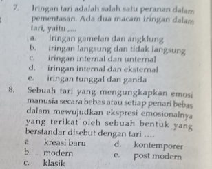 Iringan tari adalah salah satu peranan dalam
pementasan. Ada dua macam iringan dalam
tari, yaitu ,...
a. iringan gamelan dan ängklung
b. iringan langsung dan tidak langsung
c. iringan internal dan unternal
d. iringan internal dan eksternal
e. iringan tunggal dan ganda
8. Sebuah tari yang mengungkapkan emosi
manusia secara bebas atau setiap penari bebas
dalam mewujudkan ekspresi emosionalnya
yang terikat oleh sebuah bentuk yang
berstandar disebut dengan tari ..
a. kreasi baru d. kontemporer
b. modern e. post modern
c. klasik