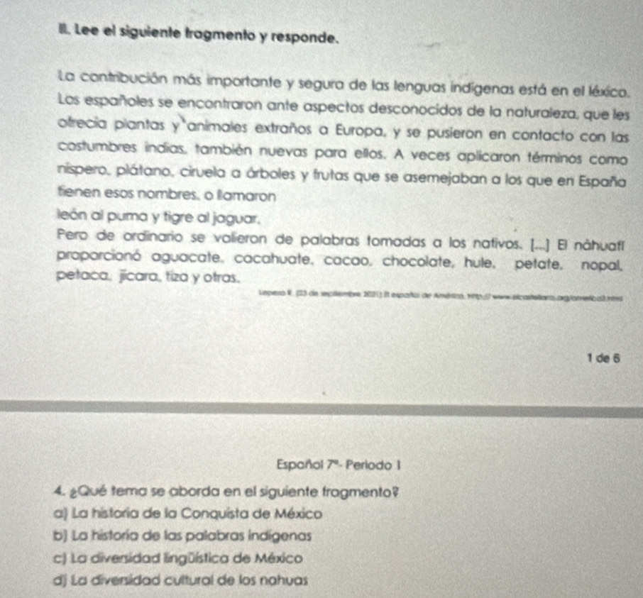 Lee el siguiente tragmento y responde.
La contribución más importante y segura de las lenguas indígenas está en el léxico.
Los españoles se encontraron ante aspectos desconocidos de la naturaleza, que les
otrecía piantas y animales extraños a Europa, y se pusierón en contacto con las
costumbres indias, también nuevas para ellos. A veces aplicaron términos como
níspero, plátano, cirvela a árboles y frutas que se asemejaban a los que en España
fienen esos nombres, o llamaron
león al puma y tigre al jaguar.
Pero de ordinario se valieron de palabras tomadas a los nativos. [...] El náhuafl
proporcionó aguacate. cacahuate, cacao, chocolate, hule, petate, nopal,
petaca, jicara, tiza y otras.
Lepea R. (23 de septiembrs 202) il españo de América, rtp.( www elcaltelions orglameticales
1 de 6
Español 7º- Periodo 1
4. ¿Qué tema se aborda en el siguiente fragmento?
a) La historia de la Conquista de México
b) La historía de las palabras indígenas
c) La diversidad lingüística de México
dj La diversidad cultural de los nahuas