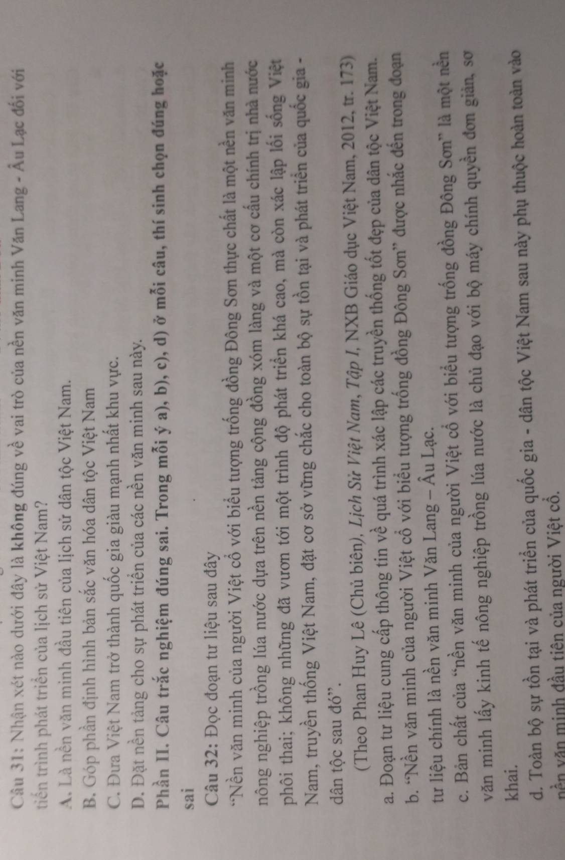 Nhận xét nào dưới đây là không đúng về vai trò của nền văn minh Văn Lang - Âu Lạc đối với
triến trình phát triển của lịch sử Việt Nam?
A. Là nền văn minh đầu tiên của lịch sử dân tộc Việt Nam.
B. Góp phần định hình bản sắc văn hóa dân tộc Việt Nam
C. Đưa Việt Nam trở thành quốc gia giàu mạnh nhất khu vực.
D. Đặt nền tảng cho sự phát triển của các nền văn minh sau này.
Phần II. Câu trắc nghiệm đúng sai. Trong mỗi ý a), b), c), d) ở mỗi câu, thí sinh chọn đúng hoặc
sai
Câu 32: Đọc đoạn tư liệu sau đây
*Nền văn minh của người Việt cổ với biểu tượng trống đồng Đông Sơn thực chất là một nền văn minh
nông nghiệp trồng lúa nước dựa trên nền tảng cộng đồng xóm làng và một cơ cấu chính trị nhà nước
phôi thai; không những đã vươn tới một trình độ phát triển khá cao, mà còn xác lập lối sống Việt
Nam, truyền thống Việt Nam, đặt cơ sở vững chắc cho toàn bộ sự tồn tại và phát triển của quốc gia -
dân tộc sau đó''.
(Theo Phan Huy Lê (Chủ biên), Lịch Sử Việt Nam, Tập I, NXB Giáo dục Việt Nam, 2012, tr. 173)
a. Đoạn tư liệu cung cấp thông tin về quá trình xác lập các truyền thống tốt đẹp của dân tộc Việt Nam.
b. “Nền văn minh của người Việt cổ với biểu tượng trống đồng Đông Sơn” được nhắc đến trong đoạn
tư liệu chính là nền văn minh Văn Lang - Âu Lạc.
c. Bản chất của “nền văn minh của người Việt cổ với biểu tượng trống đồng Đông Sơn” là một nền
văn minh lấy kinh tế nông nghiệp trồng lúa nước là chủ đạo với bộ máy chính quyền đơn giản, sơ
khai.
d. Toàn bộ sự tồn tại và phát triển của quốc gia - dân tộc Việt Nam sau này phụ thuộc hoàn toàn vào
vền văn minh đầu tiên của người Việt cổ.