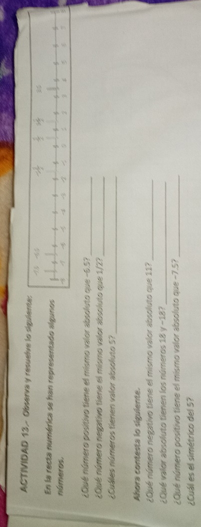 ACTIVIDAD 13 - Observa y resuelve lo siguie 
En la recta numérica se han representado algun 
números. 
¿Qué número positivo tiene el mismo valor absoluto que -6.5?_ 
¿Qué número negativo tiene el mismo valor absoluto que 1/2?_ 
¿Cuáles números tienen valor absoluto 5?_ 
Ahora contesta lo siguiente. 
¿Qué número negativo tiene el mismo valor absoluto que 11?_ 
¿Qué valor absoluto tienen los números 18 y -18?_ 
¿Qué número positivo tiene el mismo valor absoluto que −7.5?_ 
¿Cuál es el simétrico del 5?