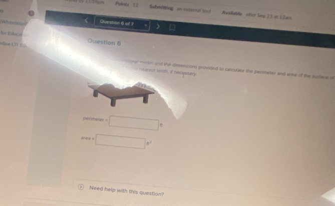 Pointx 12 Submitting an external tool Avallable after Seu 23 at 12am 
(Whiteboln 
Question 6 of 7 , > 
for Educat 
Question 6 
edine LV 1 
n ensional model and the dimensions provided to calculate the penmeter and area of the surface of 
the nearest tenth, id necessary.
perimeter=□ ft
area=□ ft^2
Need help with this question?
