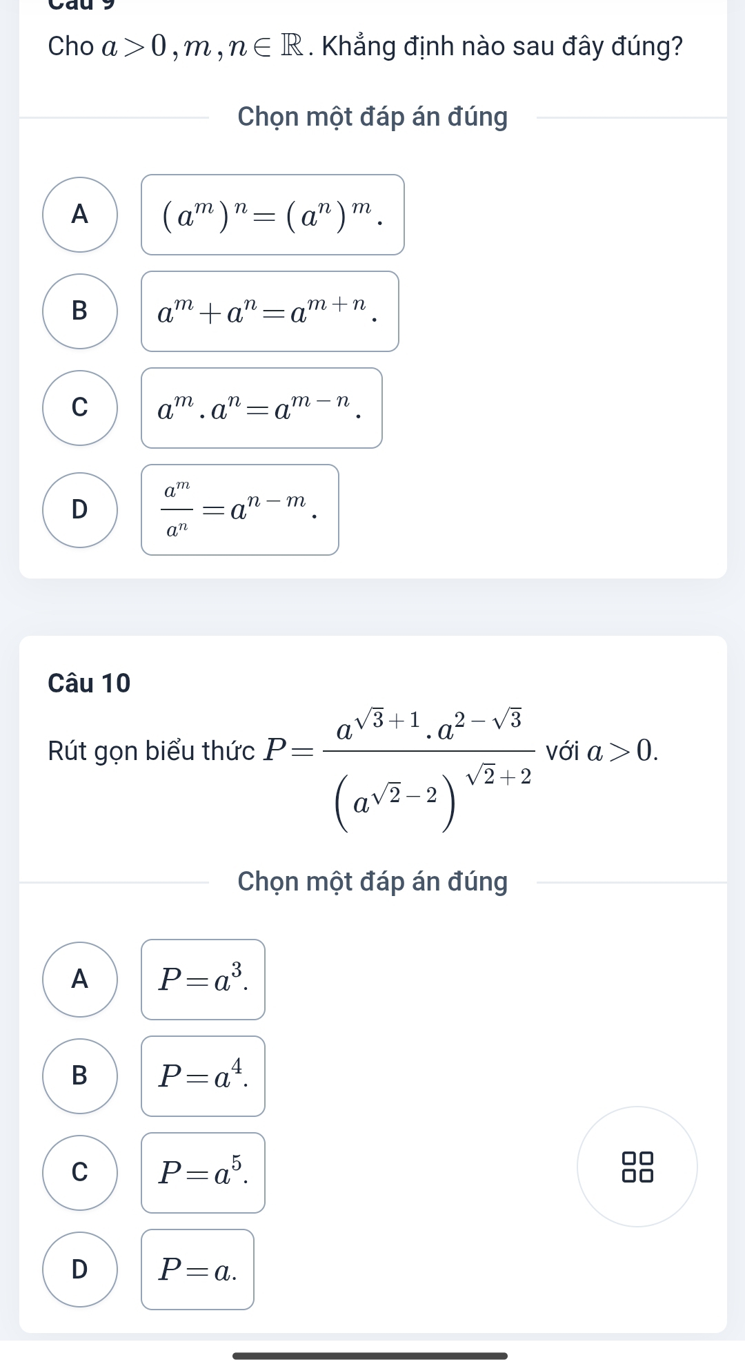 Cho a>0,m,n∈ R. Khẳng định nào sau đây đúng?
Chọn một đáp án đúng
A (a^m)^n=(a^n)^m.
B a^m+a^n=a^(m+n).
C a^m· a^n=a^(m-n).
D  a^m/a^n =a^(n-m). 
Câu 10
Rút gọn biểu thức P=frac a^(sqrt(3)+1).a^(2-sqrt(3))(a^(sqrt(2))-2)^sqrt(2)-2 với a>0. 
Chọn một đáp án đúng
A P=a^3.
B P=a^4.
C P=a^5. 
□□
D P=a.