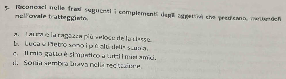 Riconosci nelle frasi seguenti i complementi degli aggettivi che predicano, mettendoli 
nell’ovale tratteggiato. 
a. Laura è la ragazza più veloce della classe. 
b. Luca e Pietro sono i più alti della scuola. 
c. Il mio gatto è simpatico a tutti i miei amici. 
d. Sonia sembra brava nella recitazione.