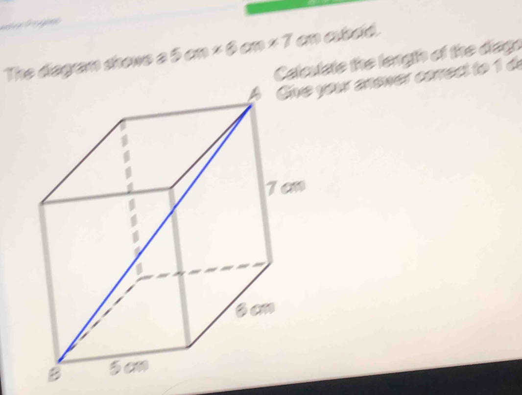 The diagam shone a 5cm* 6cm* 7 ane. 8/3 
Calculate the length of the diago 
your anewer correct to 1