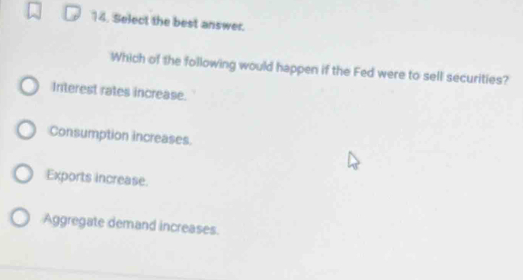 Select the best answer.
Which of the following would happen if the Fed were to sell securities?
Interest rates increase.
Consumption increases.
Exports increase.
Aggregate demand increases.