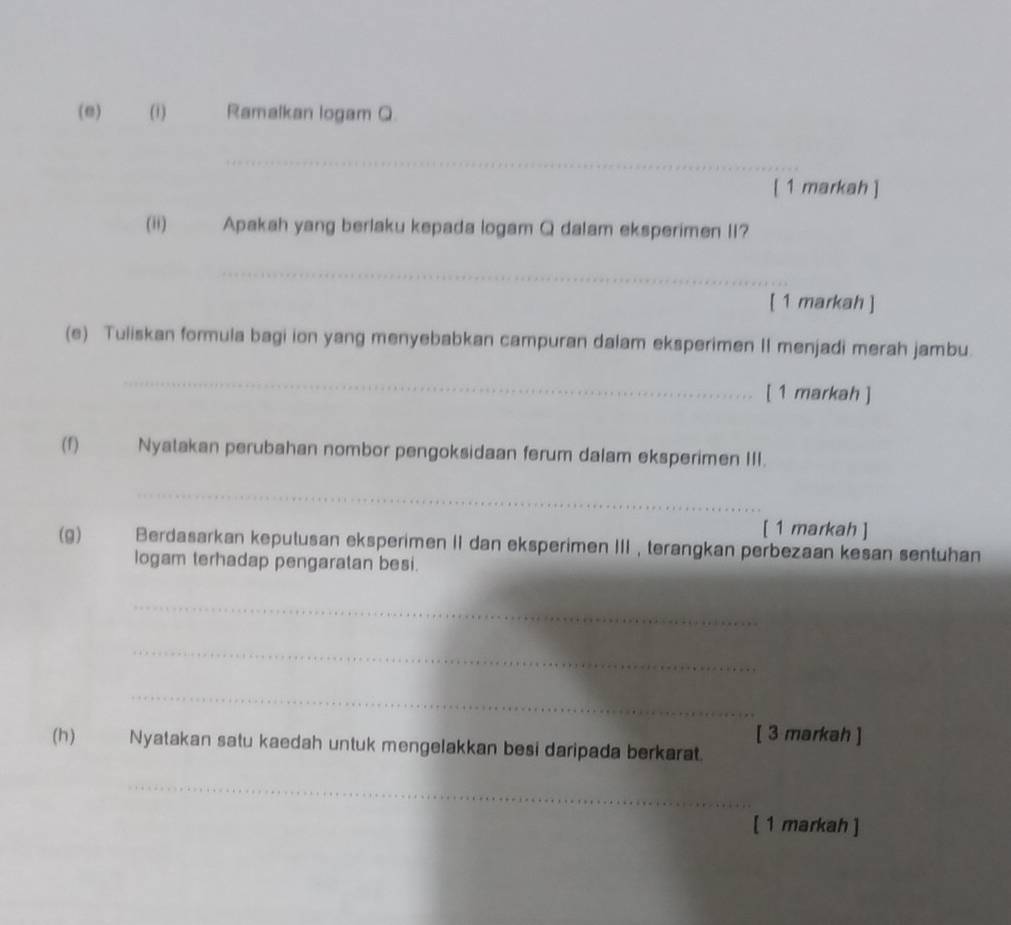 Ramalkan logam Q. 
_ 
[ 1 markah ] 
(ii) Apakah yang berlaku kepada logam Q dalam eksperimen II? 
_ 
[ 1 markah ] 
(e) Tuliskan formula bagi ion yang menyebabkan campuran dalam eksperimen II menjadi merah jambu 
_ 
[ 1 markah ] 
(f) Nyatakan perubahan nombor pengoksidaan ferum dalam eksperimen III. 
_ 
[ 1 markah ] 
(g) Berdasarkan keputusan eksperimen II dan eksperimen III , terangkan perbezaan kesan sentuhan 
logam terhadap pengaratan besi. 
_ 
_ 
_ 
[ 3 markah ] 
(h) Nyatakan satu kaedah untuk mengelakkan besi daripada berkarat. 
_ 
[ 1 markah ]