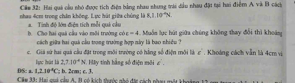 Hai quả cầu nhỏ được tích điện bằng nhau nhưng trái dấu nhau đặt tại hai điểm A và B cách 
nhau 4cm trong chân không. Lực hút giữa chúng là 8, 1.10^(-4)N. 
a. Tính độ lớn điện tích mỗi quả cầu 
b. Cho hai quả cầu vào môi trường có varepsilon =4. Muốn lực hút giữa chúng không thay đôi thì khoảng 
cách giữa hai quả cầu trong trường hợp này là bao nhiêu ? 
c. Giả sử hai quả cầu đặt trong môi trường có hằng số điện môi là ε ' . Khoảng cách vẫn là 4cm và 
lực hút là 2, 7.10^(-4)N. Hãy tính hằng số điện môi varepsilon 
ĐS: a. 1, 2.10^(-8)C; b. 2cm; c. 3. 
Câu 33: Hai quả cầu A. B có kích thước nhỏ đặt cách nhau một khoảng