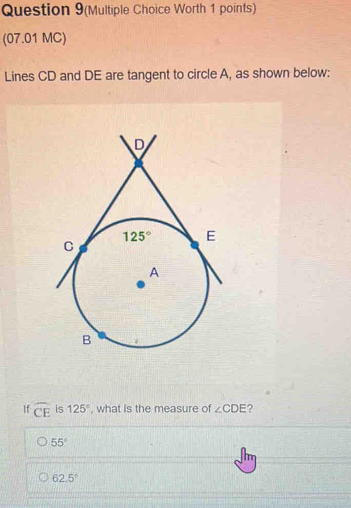 Question 9(Multiple Choice Worth 1 points)
(07.01 MC)
Lines CD and DE are tangent to circle A, as shown below:
If widehat CE is 125° , what is the measure of ∠ CDE ?
55°
62.5°