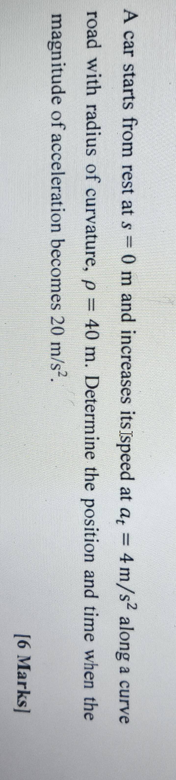 A car starts from rest at s=0m and increases its speed at a_t=4m/s^2 along a curve 
road with radius of curvature, rho =40m. Determine the position and time when the 
magnitude of acceleration becomes 20m/s^2. 
[6 Marks]