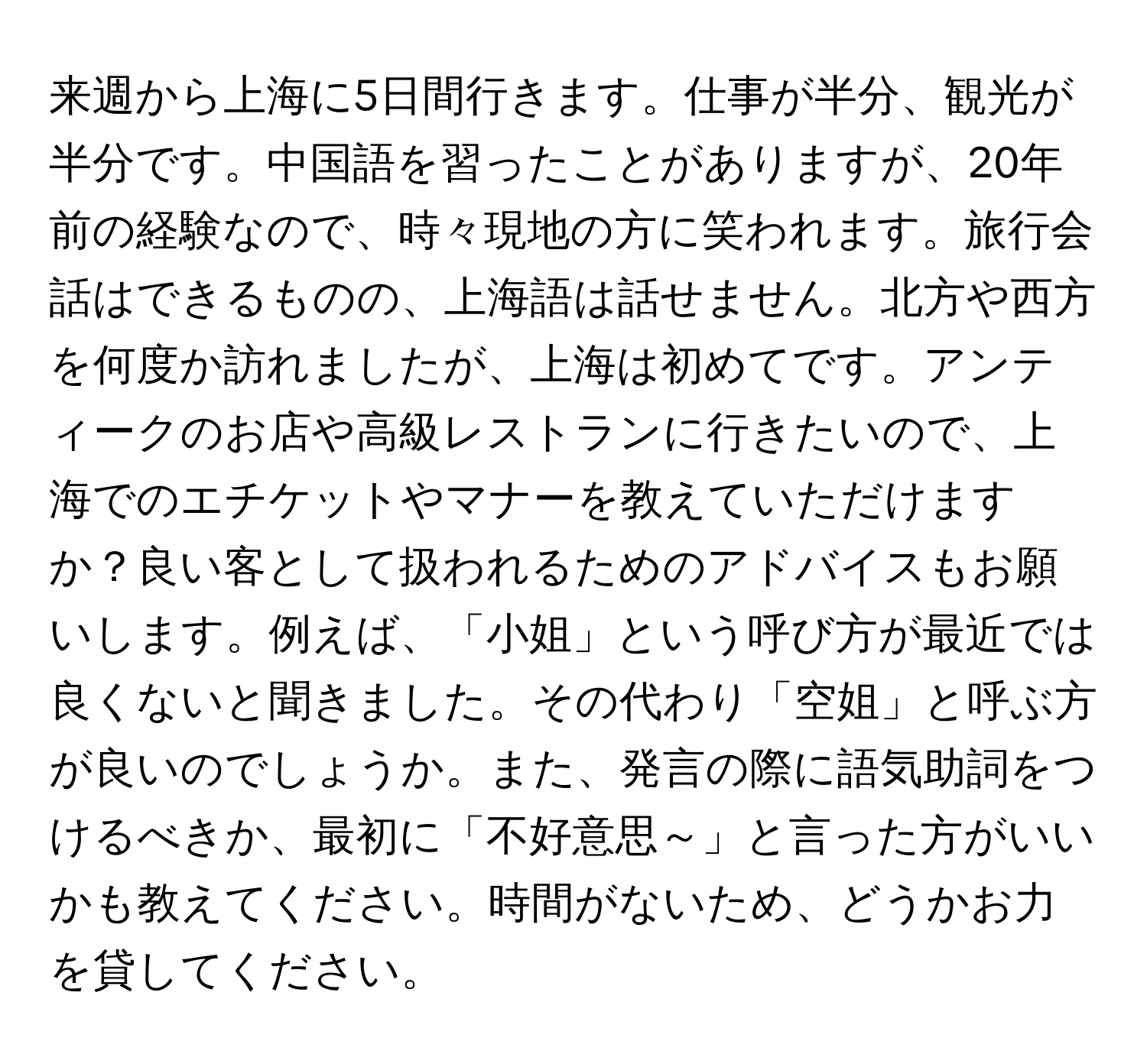 来週から上海に5日間行きます。仕事が半分、観光が半分です。中国語を習ったことがありますが、20年前の経験なので、時々現地の方に笑われます。旅行会話はできるものの、上海語は話せません。北方や西方を何度か訪れましたが、上海は初めてです。アンティークのお店や高級レストランに行きたいので、上海でのエチケットやマナーを教えていただけますか？良い客として扱われるためのアドバイスもお願いします。例えば、「小姐」という呼び方が最近では良くないと聞きました。その代わり「空姐」と呼ぶ方が良いのでしょうか。また、発言の際に語気助詞をつけるべきか、最初に「不好意思～」と言った方がいいかも教えてください。時間がないため、どうかお力を貸してください。