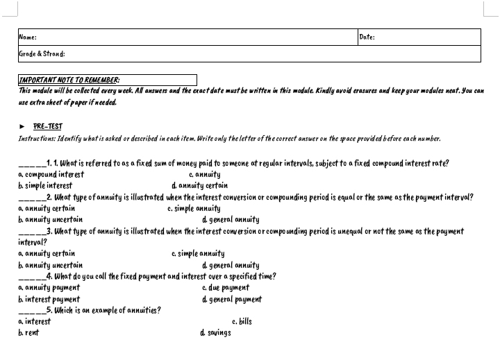 Name: Date:
Grade & Strand:
IMPORTANT NOTE TO REMEMBER:
This module will be collected every week. All answers and the exact date must be written in this module. Kindly avoid erasures and keep your modules neat. You can
use extra sheet of paper if needed.
PRE-TEST
Instructions: Identify what is asked or described in each item. Write only the letter of the correct answer on the space provided before each number.
_1. 1. What is referred to as a fixed sum of money paid to someone at regular intervals, subject to a fixed compound interest rate?
a compound interest c. annuity
b. simple interest d. annuity certain
_2. What type of annuity is illustrated when the interest conversion or compounding period is equal or the same as the payment interval?
a. annuity certain c. simple annuity
b. annuity uncertain d. general annuity
_3. What type of annuity is illustrated when the interest conversion or compounding period is unequal or not the same as the payment
interval?
a annuity certain c. simple annuity
b. annuity uncertain d. general annuity
_4. What do you call the fixed payment and interest over a specified time?
a. annuity payment c. due payment
b.interest payment d. general payment
_5. Which is an example of annuities?
a. interest c. bills
b. rent d. savings