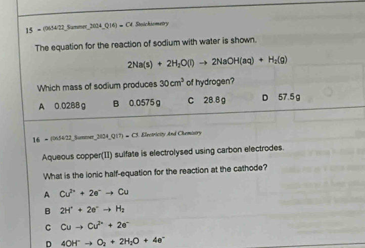 15 = (0654/22_Summer_2024_Q16) → C4. Stoichiometry
The equation for the reaction of sodium with water is shown.
2Na(s)+2H_2O(l)to 2NaOH(aq)+H_2(g)
Which mass of sodium produces 30cm^3 of hydrogen?
A 0.0288 g B 0.0575 g C 28.8 g D 57.5 g
16 - (0654/22_Summser_2024_Q17) = C5. Electricity And Chemistry
Aqueous copper(II) sulfate is electrolysed using carbon electrodes.
What is the ionic half-equation for the reaction at the cathode?
A Cu^(2+)+2e^-to Cu
B 2H^++2e^-to H_2
C Cuto Cu^(2+)+2e^-
D 4OH^-to O_2+2H_2O+4e^-