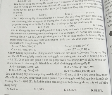 A. 2.410^3Wb
Cầu 6: Một vòng dây phẳng đều quanh trục A trong một từ trường đầu có vec tư cău
ứng tử vuờng góc với trục quay. Biết tốc độ quay của khung là 150 vòng/phút 
n  
có giá trị thông cực đại gửi qua khung là Phi _2=10/π (Wb) Suất điện động hiệu dụng trong khung hạn gi
vector o
2. Tại 1
A. 25 V. B. 25 V. C. 50 V. D. 50 V.
Câu 7: Một khung dây dẫn có diện tích S=50cm^2 gồm 250 vòng dây quay đều với tộn
* Tận
độ 3000 vòng/phút trong một từ trường đều có véc tơ cảm ứng từ vuỡng gộc với trụn
quay của khung, và có độ lớn A. 0,025 Wb B=0.02 IT ). Từ thông cực đại gửi qua khung là c Ph
Câu 8: Khung đầy kim loại phẳng có diện tích B. 0,15 Wb C. 1,5 Wb D. 15 Wb d
S=100cm^3 , có N=500 wòng dāy, quay
trường đều đều với tốc độ 3000 vòng/phút quanh quanh trục vuỡng góc với đường sức của một từ
B=0,1(T) , Chọn gốc thời gian t=0 là lúc pháp tuyển của khung dây có
chiều trùng với chiều của vectơ cảm ứng từ . Biểu thức xác định suất điện động cảm
ứng xuất hiện trong khung dây là
A. e=15,7sin (314t)V. B. e=157sin (314t)V. C
C. e=15.7cos (314t)V. D. e=157cos (314t)V.
Câu 9: Khung dây kim loại phẳng có diện tích S=50cm^2 , có N=100 vòng dây, quay đều
với tốc độ 50 vòng/giây quanh trục vuỡng gốc với đường sức của một từ trường đều B
=0,1(T). Chọn gốc thời gian t=0 là lúc pháp tuyển của khung dây có chiều trùng với
chiều của vectơ cảm ứng từ. Biểu thức xác định từ thông qua khung dây là
A. Phi =0,05sin (100π t) Wb B. Phi =500sin (100π t)Wb
C. Phi =0.05cos (100π t) Wb D. Phi =500cos (100π t)Wb
Câu 10: Khung đây kim loại phẳng có diện tích S=40cm^3 1 có N=1000 vòng dây, quay
đều với tốc độ 3000 vòng/phút quanh quanh trục vuông góc với đường sức của một từ
trường đều B=0,01 (T). Suất điện động cảm ứng xuất hiện trong khung dây có trị hiệu
dụng bằng
A. 6,2B V. B. 8,88 V. C. 12,56 V. D. 88,8 V.