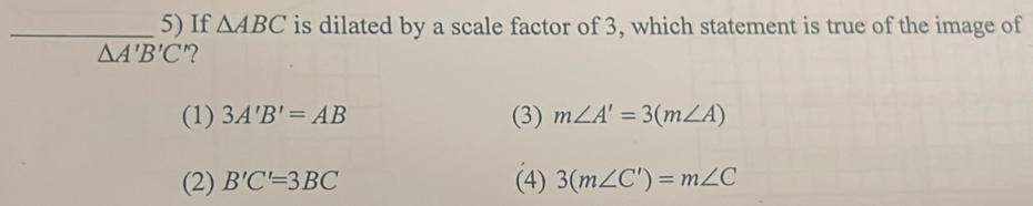 If △ ABC is dilated by a scale factor of 3, which statement is true of the image of
△ A'B'C'
(1) 3A'B'=AB (3) m∠ A'=3(m∠ A)
(2) B'C'=3BC (4) 3(m∠ C')=m∠ C