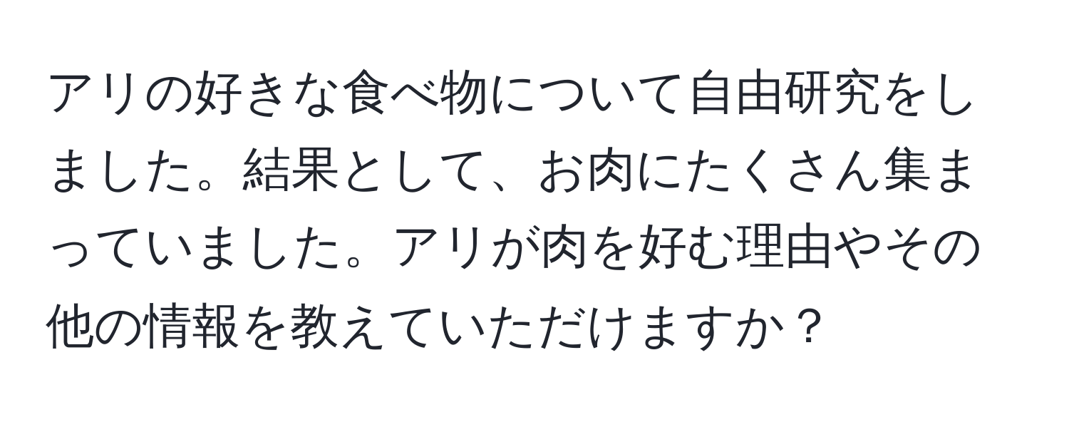 アリの好きな食べ物について自由研究をしました。結果として、お肉にたくさん集まっていました。アリが肉を好む理由やその他の情報を教えていただけますか？