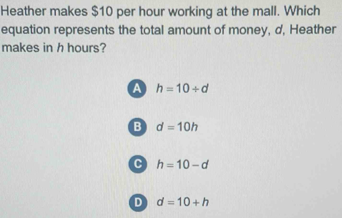 Heather makes $10 per hour working at the mall. Which
equation represents the total amount of money, d, Heather
makes in h hours?
A h=10/ d
B d=10h
c h=10-d
D d=10+h