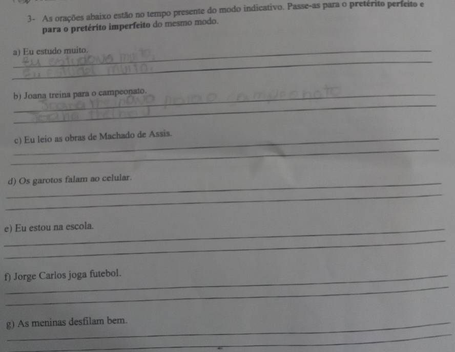 3- As orações abaixo estão no tempo presente do modo indicativo. Passe-as para o preterito perfeito e 
para o pretérito imperfeito do mesmo modo. 
_a) Eu estudo muito. 
_ 
_ 
b) Joana treina para o campeonato. 
_ 
_c) Eu leio as obras de Machado de Assis. 
_d) Os garotos falam ao celular. 
_ 
_e) Eu estou na escola. 
_ 
_ 
f) Jorge Carlos joga futebol. 
_ 
g) As meninas desfilam bem.