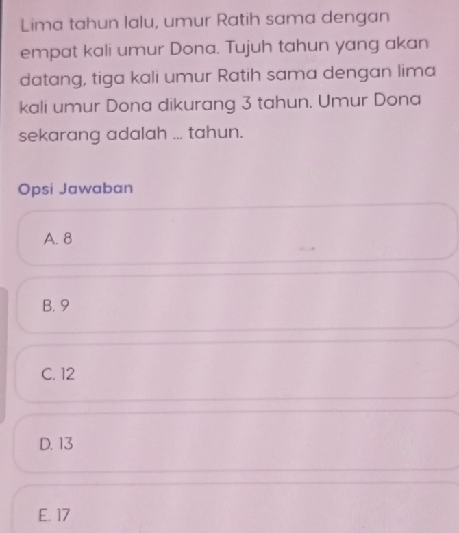 Lima tahun lalu, umur Ratih sama dengan
empat kali umur Dona. Tujuh tahun yang akan
datang, tiga kali umur Ratih sama dengan lima
kali umur Dona dikurang 3 tahun. Umur Dona
sekarang adalah ... tahun.
Opsi Jawaban
A. 8
B. 9
C. 12
D. 13
E. 17