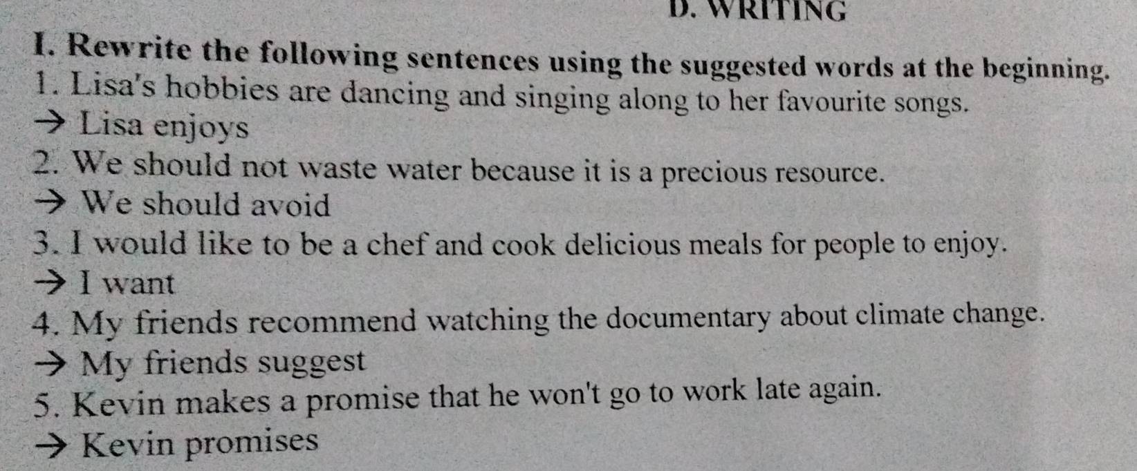 WRITING 
I. Rewrite the following sentences using the suggested words at the beginning. 
1. Lisa's hobbies are dancing and singing along to her favourite songs. 
→ Lisa enjoys 
2. We should not waste water because it is a precious resource. 
→ We should avoid 
3. I would like to be a chef and cook delicious meals for people to enjoy. 
→ I want 
4. My friends recommend watching the documentary about climate change. 
→ My friends suggest 
5. Kevin makes a promise that he won't go to work late again. 
Kevin promises