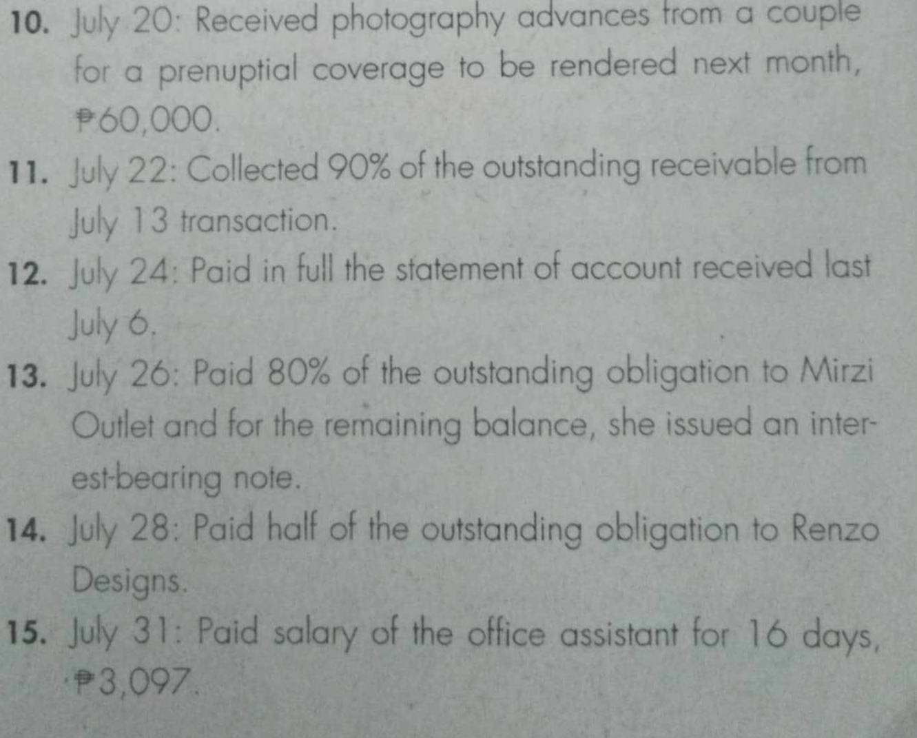 July 20: Received photography advances from a couple 
for a prenuptial coverage to be rendered next month,
P60,000. 
11. July 22: Collected 90% of the outstanding receivable from 
July 13 transaction. 
12. July 24: Paid in full the statement of account received last 
July 6, 
13. July 26: Paid 80% of the outstanding obligation to Mirzi 
Outlet and for the remaining balance, she issued an inter- 
est-bearing note. 
14. July 28: Paid half of the outstanding obligation to Renzo 
Designs. 
15. July 31: Paid salary of the office assistant for 16 days,
f3,097.