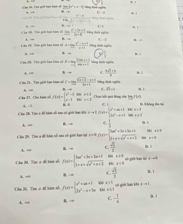 A. +∞ C frac 2 D. 1
Câu 16. Tìm giới hạn hàm số limlimits _xto ∈fty (x^2+x-1) bāng định nghĩa
A. +∞ + B. -∞ C. -2 D. 1
Cli 17. Tìm giới hạn hàm vố limlimits _xto 2 (x^2-4)/sqrt((x^2+1)(2-x))  bằng dinh nghĩa
A. +∞ B. -∞ C. 0 D. 1
Câu 18. Tìm giới hạn hàm số limlimits _xto -1 (x^2+3x+2)/|x+1|  bàng định nghĩa.
A. +∞ B. -∞ C. -2 D. -1
Câu 19. Tìm giới hạn hàm số A=limlimits _xto 1 (x^2-x+1)/x+1  bằng định nghĩa
C  1/2 
A. +∞ B. -∞ D. 1
Câu 20. Tìm giới hạn hàm số B=limlimits _xto  π /6  (2tan x+1)/sin x+1  bàng dịnh nghĩa.
C.  (4sqrt(3)+6)/9 
A. +∞ B. →∞ D. 1
Câu 21. Tìm giới hạn hàm số C=limlimits _xto 0 (sqrt[3](x+2)-x+1)/3x+1  bằng định nghĩa
A. +∞ B. -∞ C. sqrt[3](2)+1 D. 1
Cầu 27. Cho hàm số f(x)=beginarrayl x^2-3khix≥ 2 x-1khix<2endarray.. Chọn kết quả đúng của limlimits _xto 2f(x)
A. -1. B. 0 . C. 1 D. Không tồn tại.
Câu 28. Tìm a để hàm số sau có giới hạn khi xto 2f(x)=beginarrayl x^2+ax+1khix>2 2x^2-x+1khix≤ 2endarray.
A. +∞ B. -∞ C.  1/2  D. 1
khi x≥ 0
Câu 29. Tim a để hàm số sau có giới hạn tại x=0f(x)=beginarrayl 5ax^2+3x+2a+1 1+x+sqrt(x^2+x+2)endarray. khi x<0</tex>
A. +∞ B. -∞ C.  sqrt(2)/2 
D. 1
Câu 30. Tìm a để hàm số. f(x)=beginarrayl 5ax^2+3x+2a+1 1+x+sqrt(x^2+x+2)endarray. beginarrayr khix≥ 0 khix<0endarray có giới hạn tại xto 0
A. +∞ B. -∞ C.  sqrt(2)/2 
D. 1
Câu 31. Tim a đề hàm số, f(x)=beginarrayl x^2+ax+1 2x^2-x+3aendarray. khi beginarrayr x>1 x≤ 1endarray có giới hạn khi xto 1.
khi
C.
A. +∞ B. -∞ - 1/6  D. 1