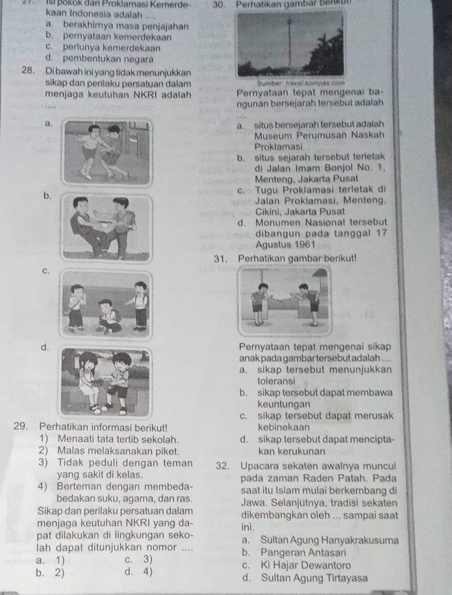 Isi þōkok dari Proklamasi Kemerde 30. Perhatikan gambar benku
kaan Indonesia adalah ....
a. berakhirnya masa penjajahan
b. pernyataan kemerdekaan
c. perlunya kemerdekaan
d. pembentukan negara
28. Di bawah ini yang tidak menunjukkan
sikap dan perilaku persatuan dalam  Sumber, travel kompás.com
menjaga keutuhan NKRI adalah Pernyataan tepat mengenai ba-
… ngunan bersejarah tersebut adaiah
aa. situs bersejarah tersebut adalah
Museum Perumusan Naskah
Proklamasi
b. situs sejarah tersebut terletak
di Jalan Imam Bonjol No. 1.
Menteng, Jakarta Pusat
b.
c. Tugu Proklamasi terletak di
Jalan Prokiamasi, Menteng.
Cikini, Jakarta Pusat
d. Monumen Nasional tersebut
dibangun pada tanggal 17
Agustus 1961
31. Perhatikan gambar berikut!
C.
d.Pernyataan tepat mengenai sikap
anak pada gambar tersebut adalah ....
a. sikap tersebut menunjukkan
toleransi
b. sikap tersebut dapat membawa
keuntungan
c. sikap tersebut dapat merusak
29. Perhatikan informasi berikut! kebinekaan
1) Menaati tata tertib sekolah. d. sikap tersebut dapat mencipta-
2) Malas melaksanakan piket. kan kerukunan
3) Tidak peduli dengan teman 32. Upacara sekaten awalnya muncul
yang sakit di kelas. pada zaman Raden Patah. Pada
4) Berteman dengan membeda- saat itu Islam mulai berkembang di
bedakan suku, agama, dan ras. Jawa. Selanjutnya, tradisi sekaten
Sikap dan perilaku persatuan dalam dikembangkan oleh ... sampai saat
menjaga keutuhan NKRI yang da- ini.
pat dilakukan di lingkungan seko- a. Sultan Agung Hanyakrakusuma
lah dapat ditunjukkan nomor .... b. Pangeran Antasari
a. 1) c. 3) c. Ki Hajar Dewantoro
b. 2) d. 4) d. Sultan Agung Tirtayasa