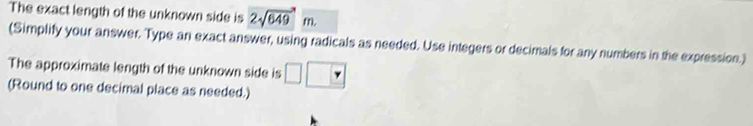 The exact length of the unknown side is 2sqrt(649)m. 
(Simplify your answer. Type an exact answer, using radicals as needed. Use integers or decimals for any numbers in the expression.) 
The approximate length of the unknown side is 
(Round to one decimal place as needed.)