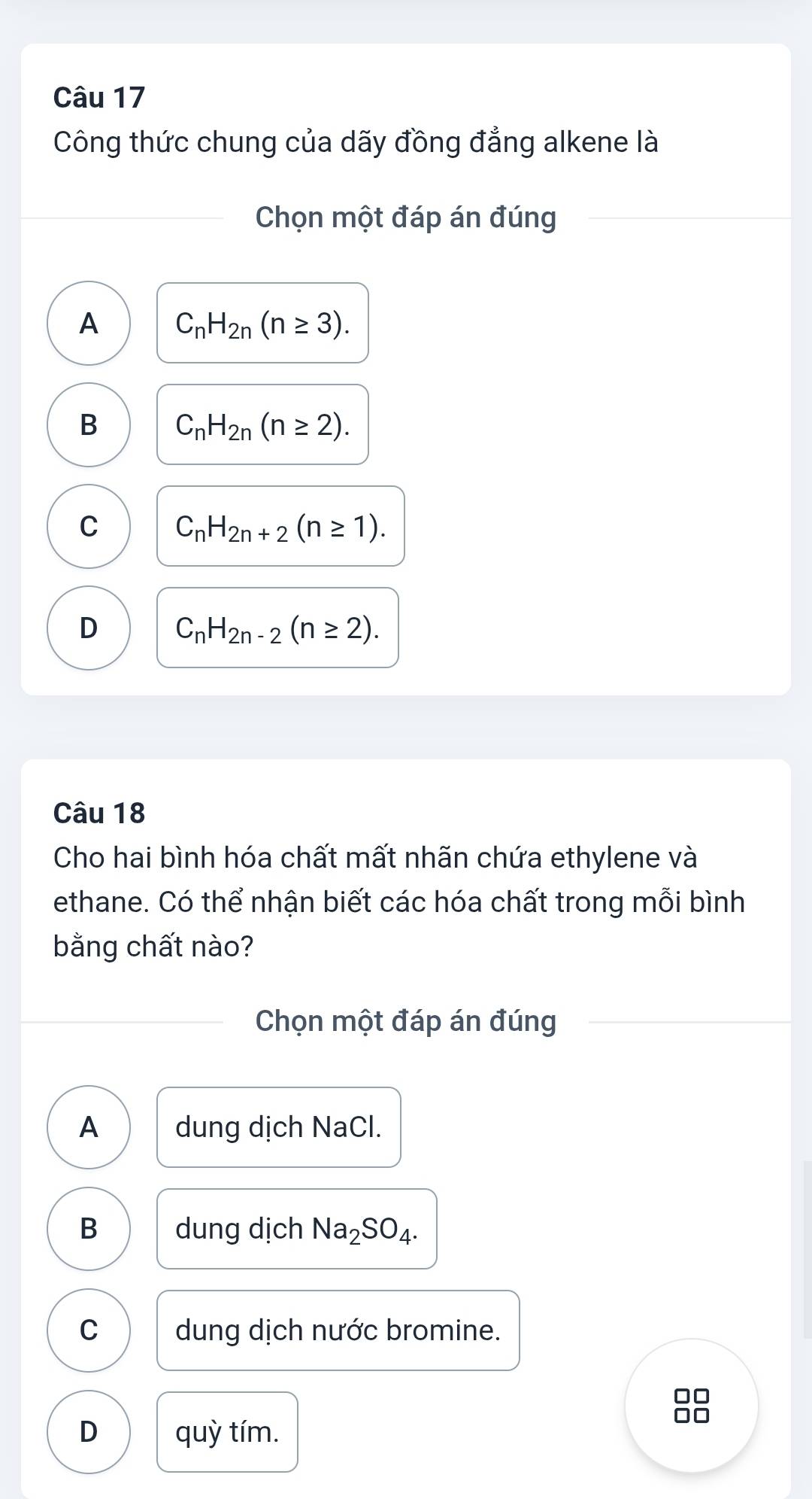 Công thức chung của dãy đồng đẳng alkene là
Chọn một đáp án đúng
A C_nH_2n(n≥ 3).
B C_nH_2n(n≥ 2).
C C_nH_2n+2(n≥ 1).
D C_nH_2n-2(n≥ 2). 
Câu 18
Cho hai bình hóa chất mất nhãn chứa ethylene và
ethane. Có thể nhận biết các hóa chất trong mỗi bình
bằng chất nào?
Chọn một đáp án đúng
A dung dịch NaCl.
B dung dịch Na_2SO_4.
C dung dịch nước bromine.
D □
D quỳ tím.