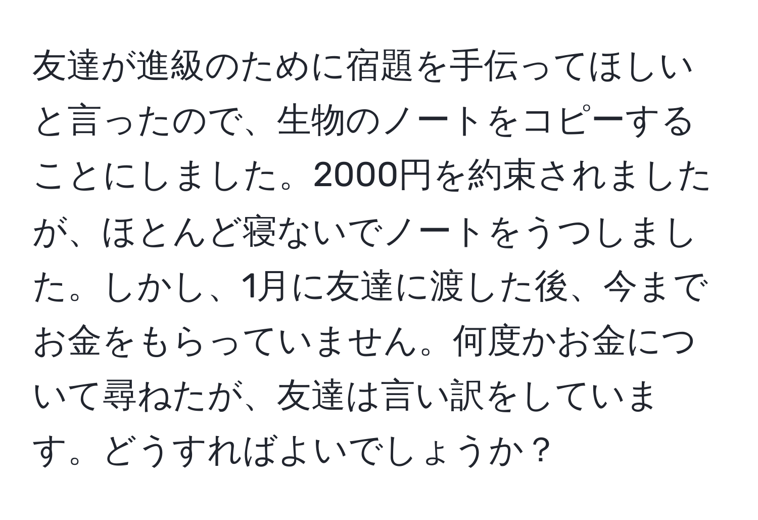 友達が進級のために宿題を手伝ってほしいと言ったので、生物のノートをコピーすることにしました。2000円を約束されましたが、ほとんど寝ないでノートをうつしました。しかし、1月に友達に渡した後、今までお金をもらっていません。何度かお金について尋ねたが、友達は言い訳をしています。どうすればよいでしょうか？