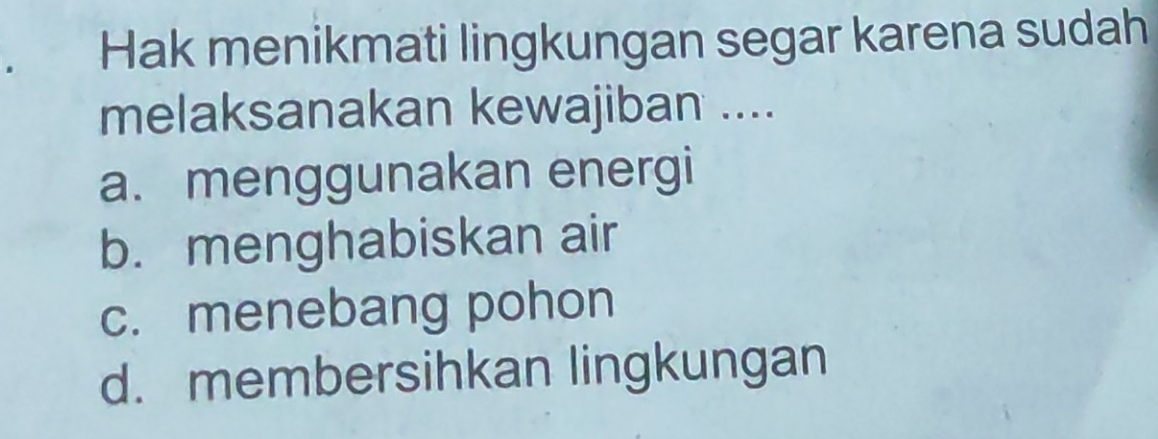 Hak menikmati lingkungan segar karena sudah
melaksanakan kewajiban ....
a. menggunakan energi
b. menghabiskan air
c. menebang pohon
d. membersihkan lingkungan