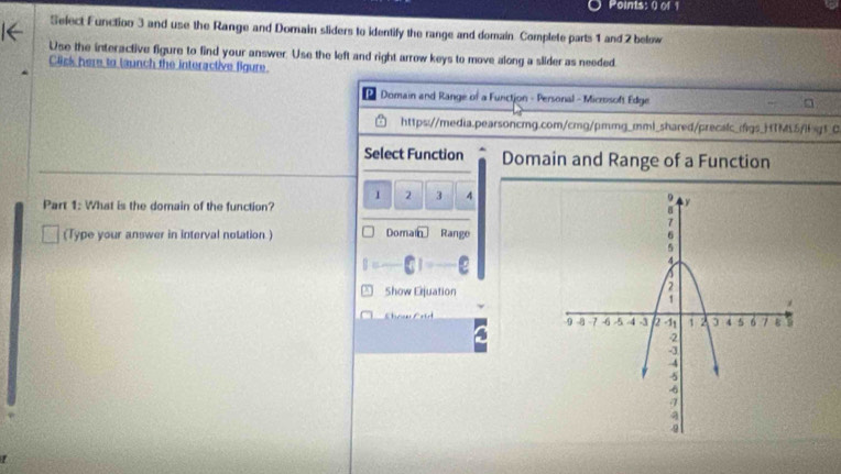 Select Function 3 and use the Range and Domain sliders to identify the range and domain. Complete parts 1 and 2 below 
Use the interactive figure to find your answer. Use the left and right arrow keys to move along a slider as needed. 
Click here to launch the interactive figure 
Domain and Range of a Functjon - Personal - Microsoft Edge □ 
https://media.pearsoncmg.com/cmg/pmmg_mml_shared/precalc_(fgs_TML5/fg1_0 
Select Function Domain and Range of a Function
1 2 3 4
Part 1: What is the domain of the function? 
(Type your answer in interval notation.) Domain Range 
Show Erjuation 
Cho Crid