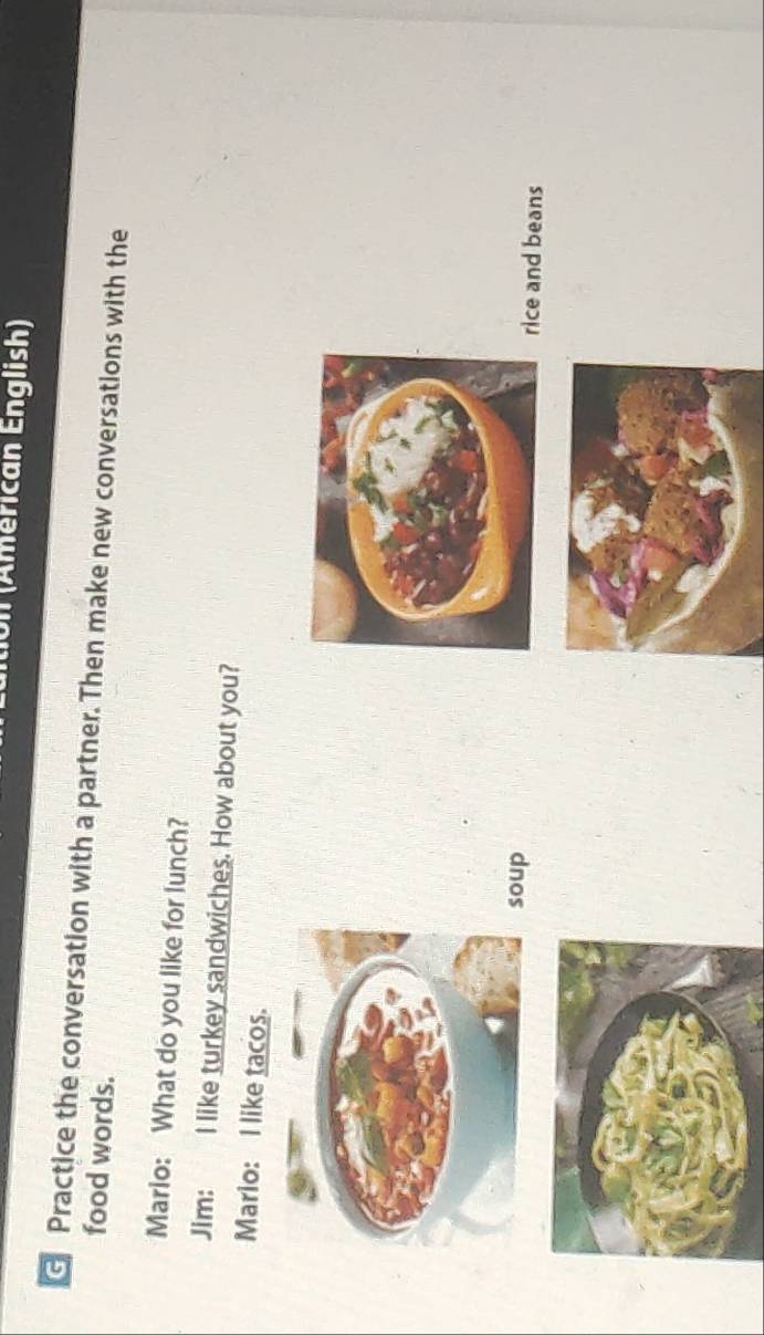 on (Americán English) 
Practice the conversation with a partner. Then make new conversations with the 
food words. 
Marlo: What do you like for lunch? 
Jim: I like turkey sandwiches. How about you? 
Mario: I like tacos. 
oupice and beans