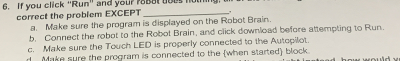 If you click “Run” and your roBot does not
correct the problem EXCEPT_
.
a. Make sure the program is displayed on the Robot Brain.
b. Connect the robot to the Robot Brain, and click download before attempting to Run.
c. Make sure the Touch LED is properly connected to the Autopilot.
d Make sure the program is connected to the when started block. how would v